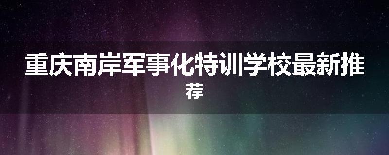 重庆南岸军事化特训学校最新推荐