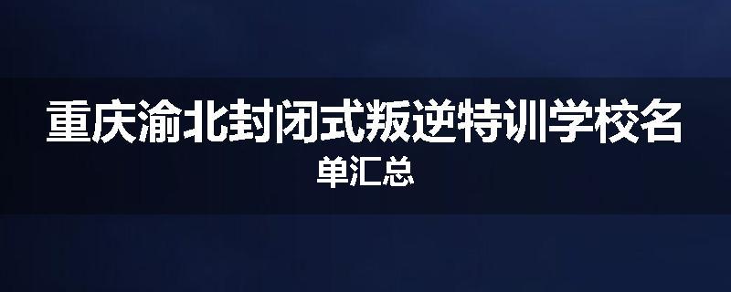 重庆渝北封闭式叛逆特训学校名单汇总