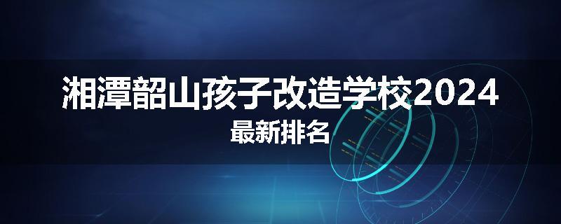 湘潭韶山孩子改造学校2024最新排名