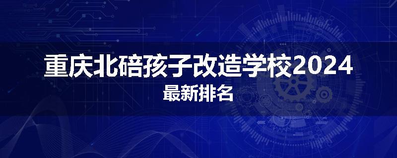 重庆北碚孩子改造学校2024最新排名