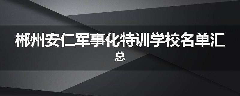 郴州安仁军事化特训学校名单汇总