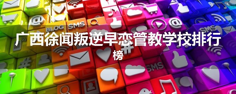 广西徐闻叛逆早恋管教学校排行榜