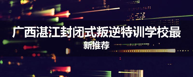 广西湛江封闭式叛逆特训学校最新推荐