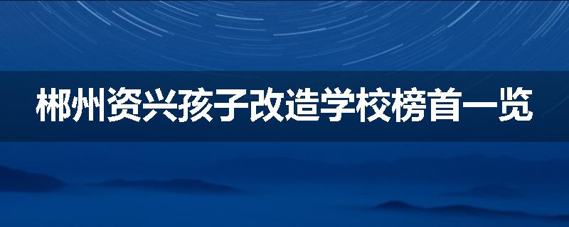郴州资兴孩子改造学校榜首一览
