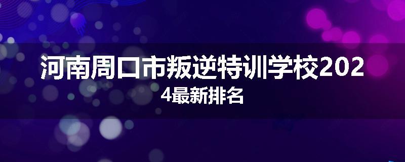 河南周口市叛逆特训学校2024最新排名