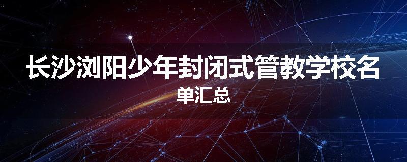 长沙浏阳少年封闭式管教学校名单汇总