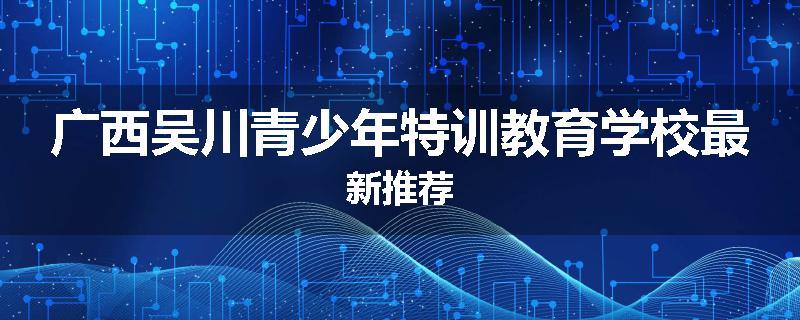 广西吴川青少年特训教育学校最新推荐