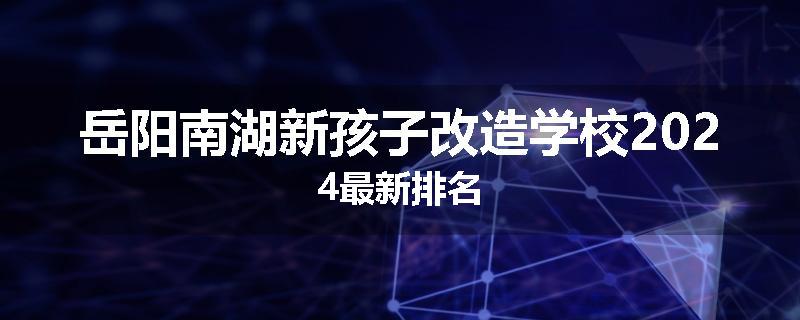 岳阳南湖新孩子改造学校2024最新排名