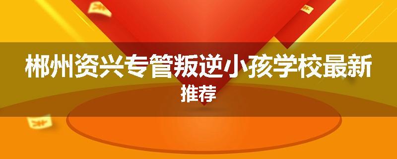 郴州资兴专管叛逆小孩学校最新推荐