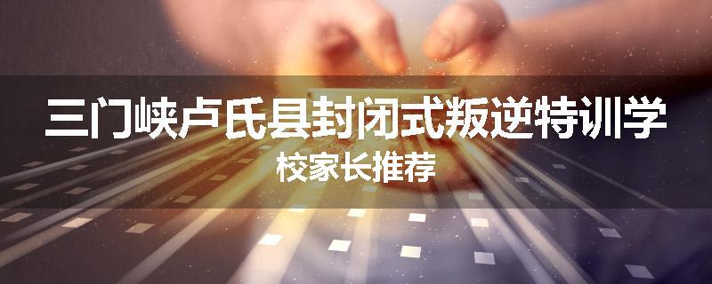 三门峡卢氏县封闭式叛逆特训学校家长推荐