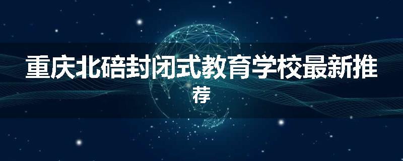 重庆北碚封闭式教育学校最新推荐