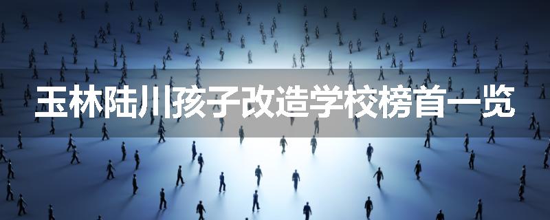 玉林陆川孩子改造学校榜首一览