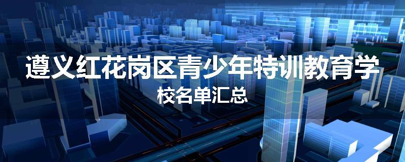 遵义红花岗区青少年特训教育学校名单汇总