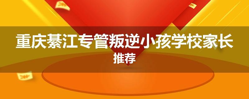 重庆綦江专管叛逆小孩学校家长推荐