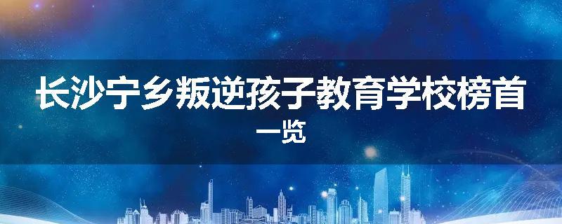 长沙宁乡叛逆孩子教育学校榜首一览