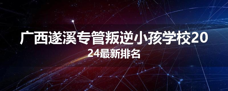 广西遂溪专管叛逆小孩学校2024最新排名