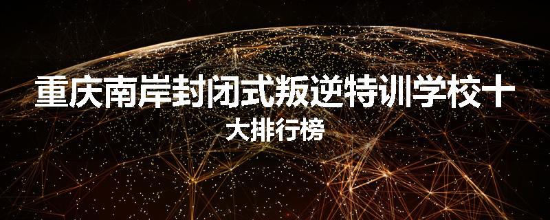 重庆南岸封闭式叛逆特训学校十大排行榜