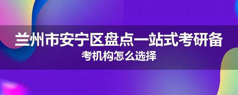 兰州市安宁区盘点一站式考研备考机构怎么选择