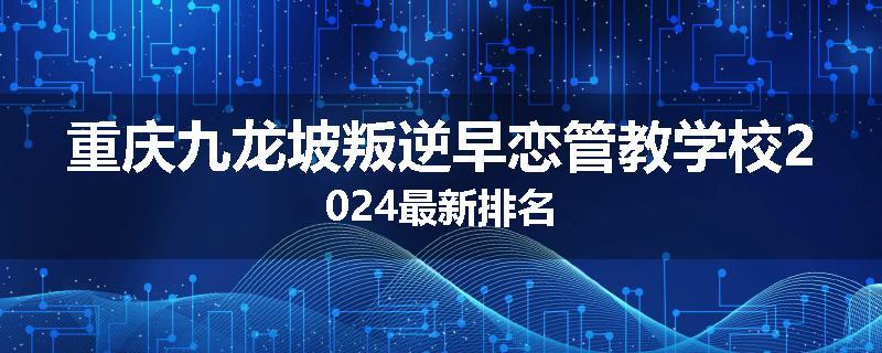 重庆九龙坡叛逆早恋管教学校2024最新排名