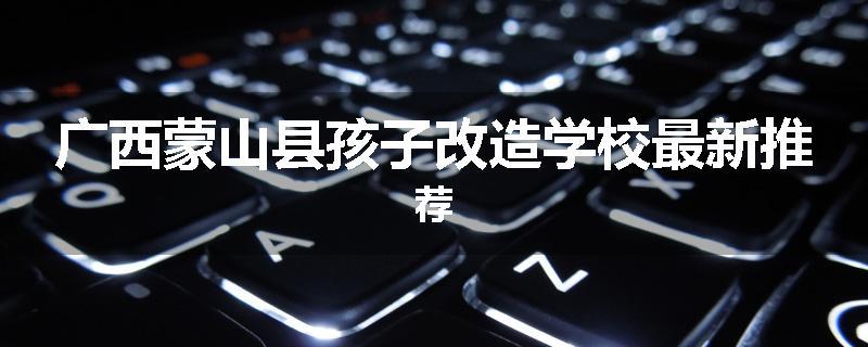 广西蒙山县孩子改造学校最新推荐