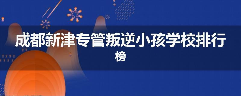 成都新津专管叛逆小孩学校排行榜