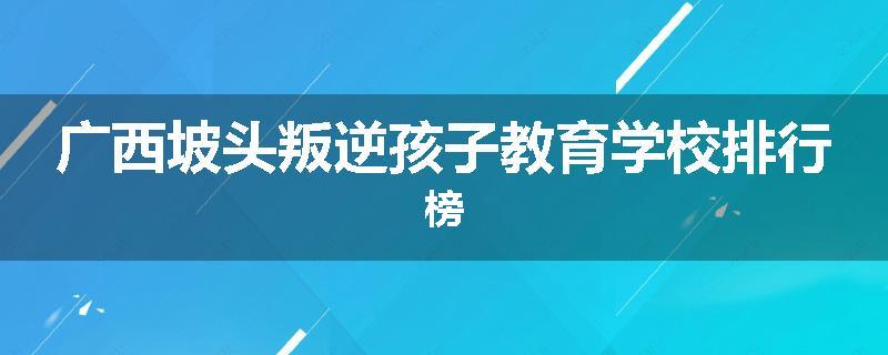 广西坡头叛逆孩子教育学校排行榜