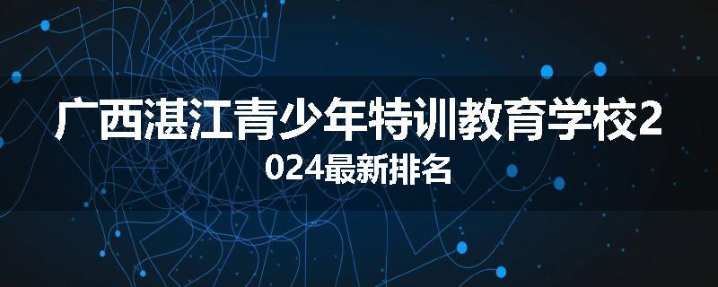 广西湛江青少年特训教育学校2024最新排名