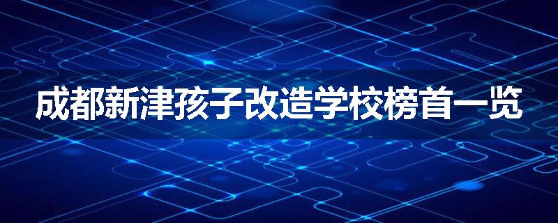 成都新津孩子改造学校榜首一览