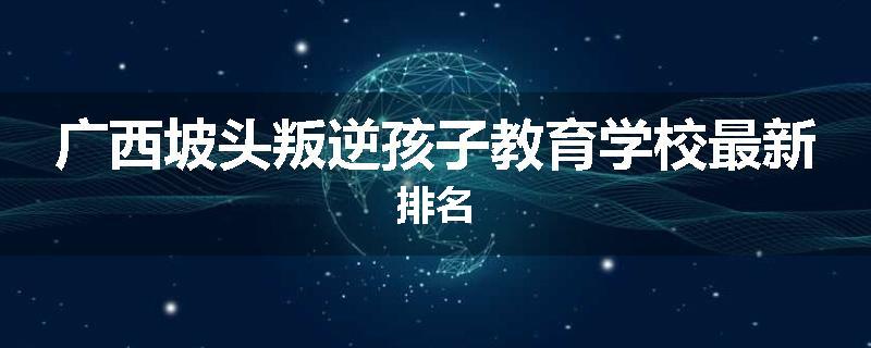 广西坡头叛逆孩子教育学校最新排名