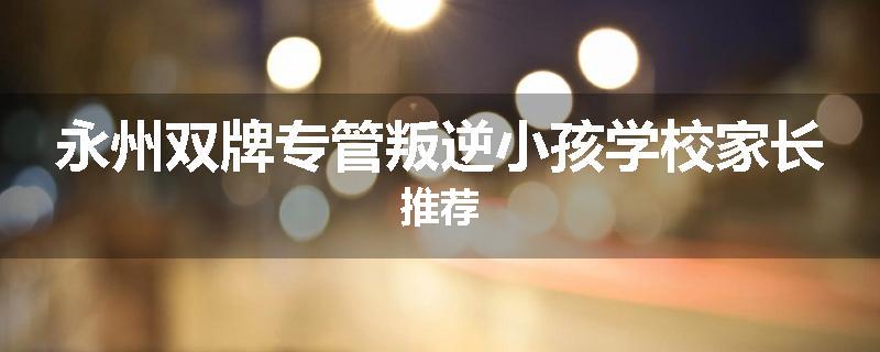 永州双牌专管叛逆小孩学校家长推荐