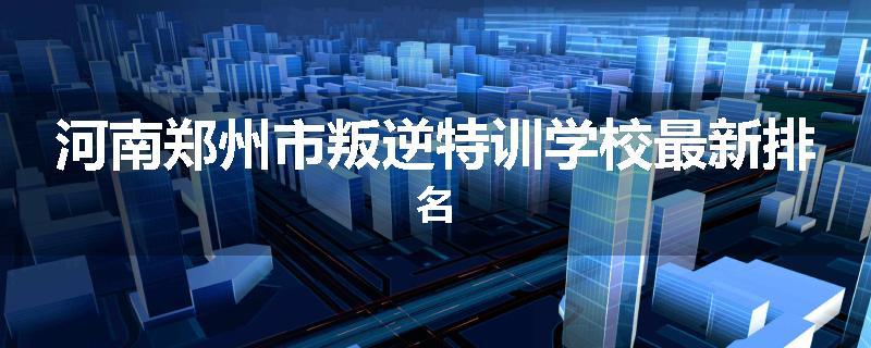 河南郑州市叛逆特训学校最新排名