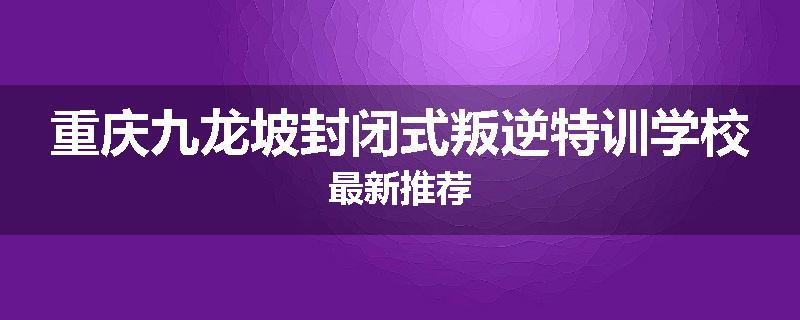 重庆九龙坡封闭式叛逆特训学校最新推荐