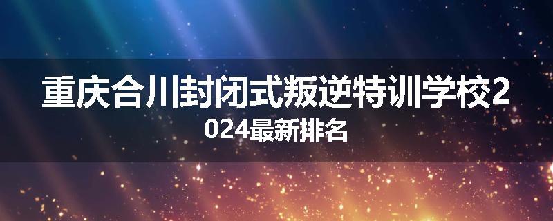 重庆合川封闭式叛逆特训学校2024最新排名
