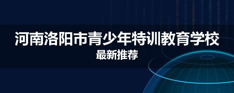 河南洛阳市青少年特训教育学校最新推荐