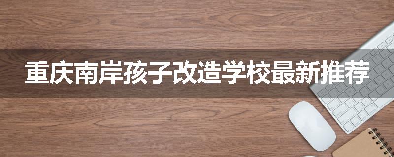 重庆南岸孩子改造学校最新推荐