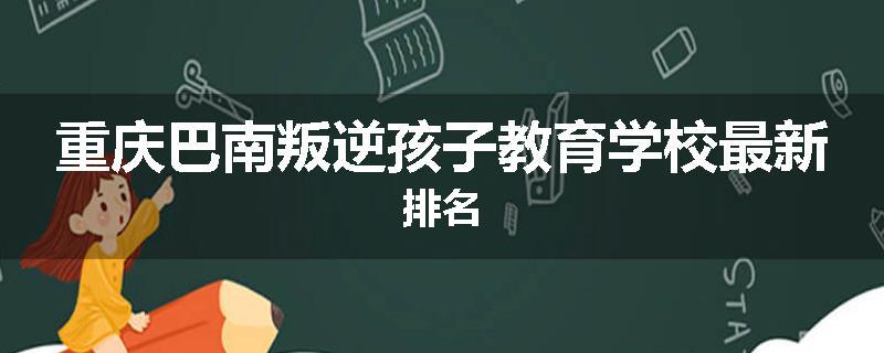 重庆巴南叛逆孩子教育学校最新排名