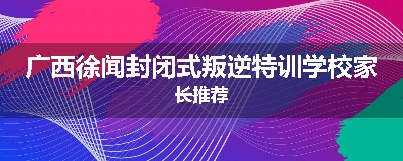 广西徐闻封闭式叛逆特训学校家长推荐