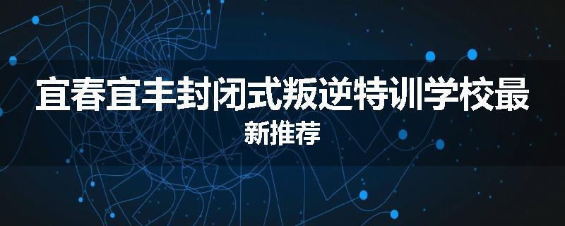 宜春宜丰封闭式叛逆特训学校最新推荐