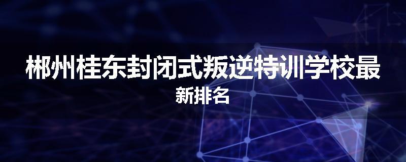 郴州桂东封闭式叛逆特训学校最新排名