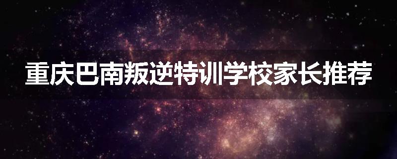 重庆巴南叛逆特训学校家长推荐