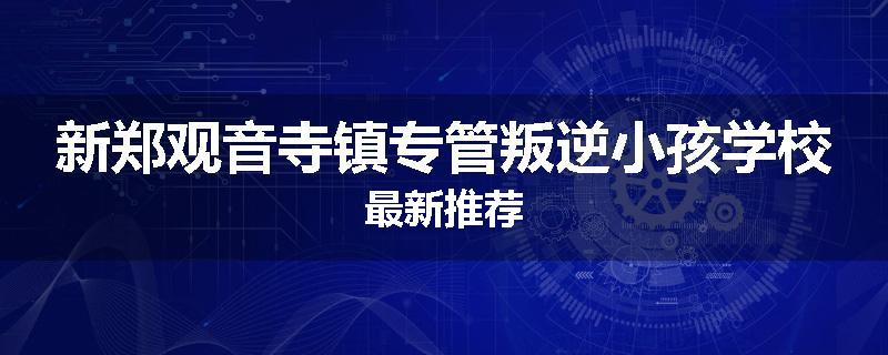 新郑观音寺镇专管叛逆小孩学校最新推荐