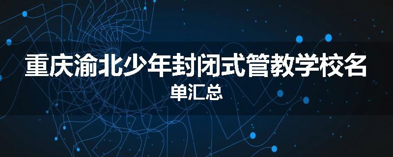 重庆渝北少年封闭式管教学校名单汇总