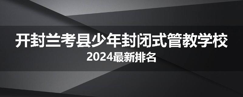 开封兰考县少年封闭式管教学校2024最新排名
