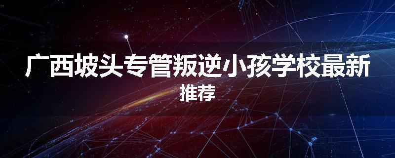 广西坡头专管叛逆小孩学校最新推荐
