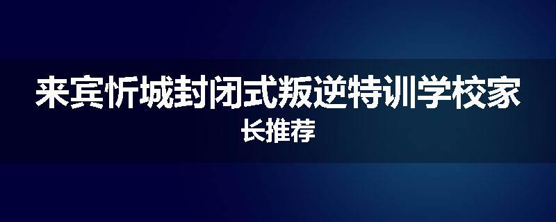 来宾忻城封闭式叛逆特训学校家长推荐