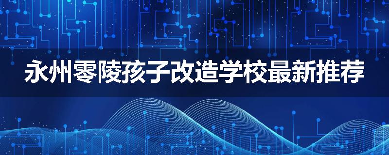 永州零陵孩子改造学校最新推荐
