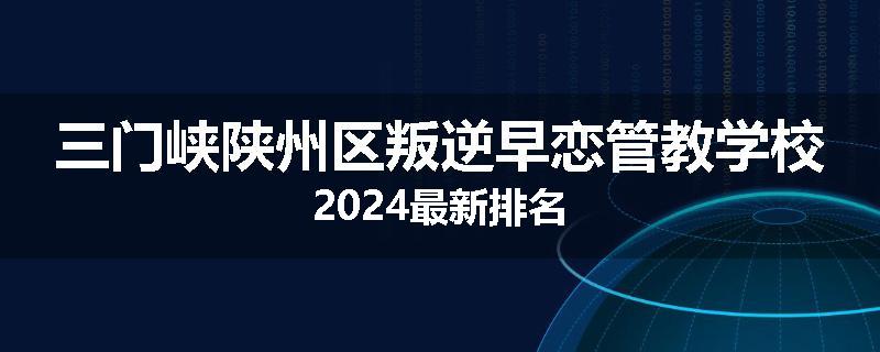 三门峡陕州区叛逆早恋管教学校2024最新排名