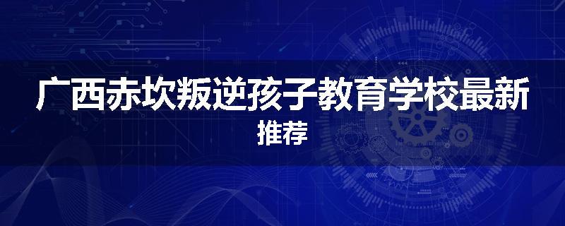 广西赤坎叛逆孩子教育学校最新推荐