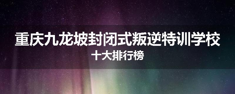 重庆九龙坡封闭式叛逆特训学校十大排行榜