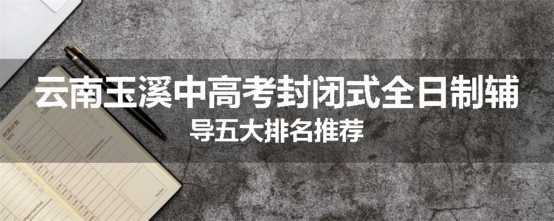云南玉溪中高考封闭式全日制辅导五大排名推荐